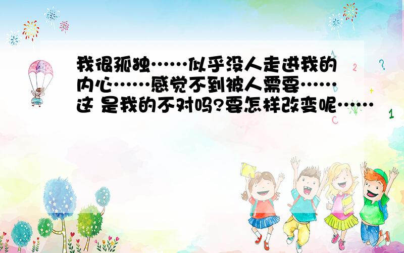 我很孤独……似乎没人走进我的内心……感觉不到被人需要……这 是我的不对吗?要怎样改变呢……