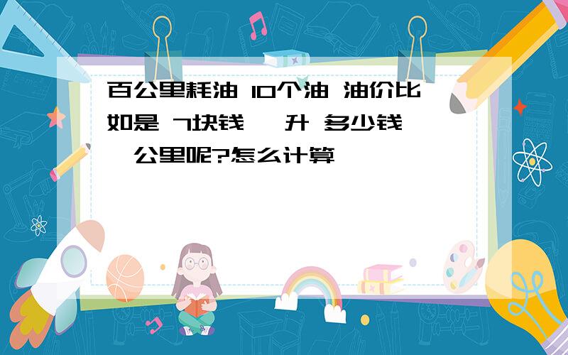 百公里耗油 10个油 油价比如是 7块钱 一升 多少钱 一公里呢?怎么计算