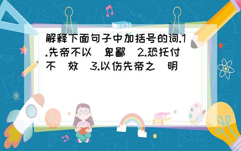 解释下面句子中加括号的词.1.先帝不以（卑鄙）2.恐托付不（效）3.以伤先帝之（明）