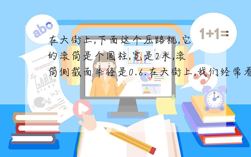 在大街上,下面这个压路机,它的滚筒是个圆柱,宽是2米,滚筒侧截面半径是0.6.在大街上,我们经常看到修路用的压路机,下面这个压路机,它的滚筒是个圆柱,宽是2米,滚筒侧截面半径是0.6米,那么滚