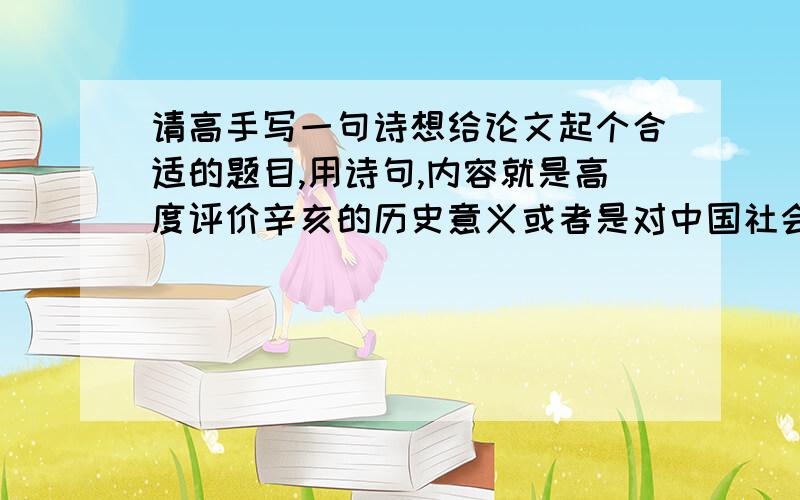 请高手写一句诗想给论文起个合适的题目,用诗句,内容就是高度评价辛亥的历史意义或者是对中国社会发展道路的影响,两小句十个字或十四个字都行,