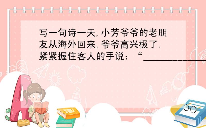 写一句诗一天,小芳爷爷的老朋友从海外回来,爷爷高兴极了,紧紧握住客人的手说：“_____________,_____________.”最好要学过的或者熟悉的