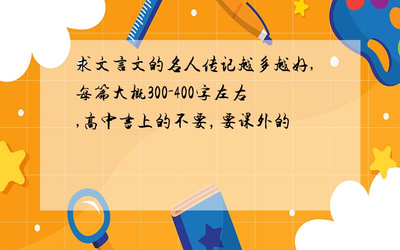 求文言文的名人传记越多越好,每篇大概300-400字左右,高中书上的不要，要课外的