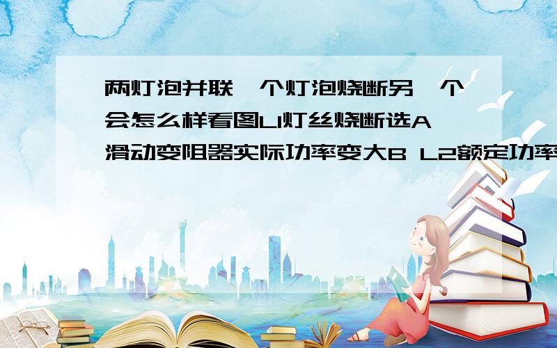 两灯泡并联一个灯泡烧断另一个会怎么样看图L1灯丝烧断选A滑动变阻器实际功率变大B L2额定功率变大C L2亮度不变C L2亮度变亮