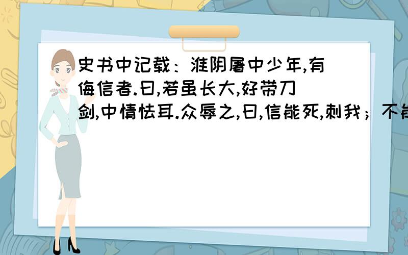 史书中记载：淮阴屠中少年,有侮信者.曰,若虽长大,好带刀剑,中情怯耳.众辱之,曰,信能死,刺我；不能死,出我胯下.於是信熟视之,俯出裤下匐伏.一市人皆笑信,以为怯.信能死,刺我；不能死,出