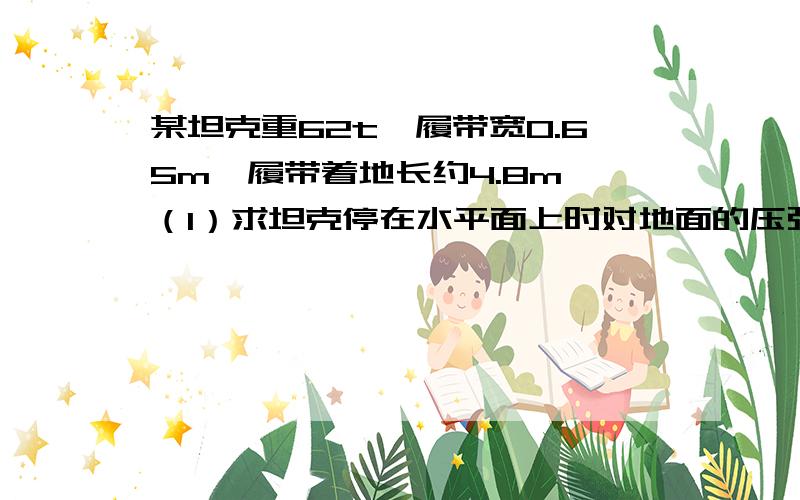 某坦克重62t,履带宽0.65m,履带着地长约4.8m,（1）求坦克停在水平面上时对地面的压强.（2）若坦克跨越一条1m宽的壕沟,求对地面最大的压强