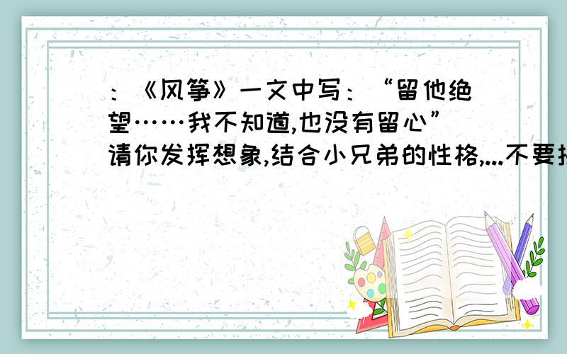 ：《风筝》一文中写：“留他绝望……我不知道,也没有留心”请你发挥想象,结合小兄弟的性格,...不要抄的