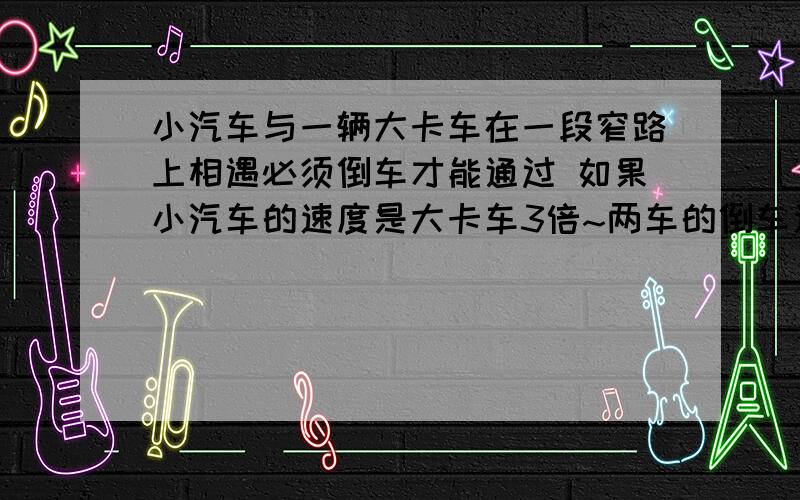 小汽车与一辆大卡车在一段窄路上相遇必须倒车才能通过 如果小汽车的速度是大卡车3倍~两车的倒车速度是各自正常速度的五分之一,小汽车需倒车的路程是大卡车需倒车的路程的4倍,为了使