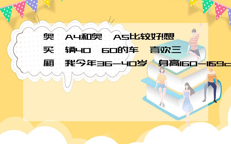 奥迪A4和奥迪A5比较好!想买一辆40—60的车,喜欢三厢,我今年36-40岁,身高160-169cm,体重60kg以下,要买的车最好是适合女生,现在考虑了奥迪A5 奥迪A4,希望各位能给出建议,