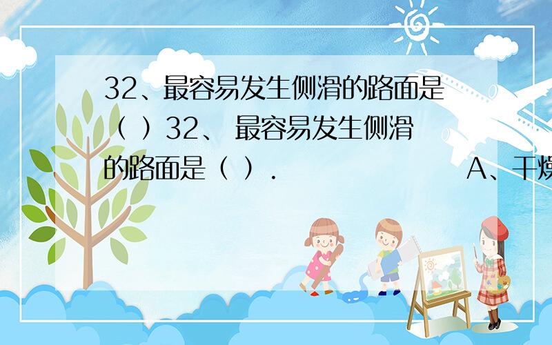 32、最容易发生侧滑的路面是（ ）32、 最容易发生侧滑的路面是（ ）.                  A、干燥水泥路面 B、下雨开始时的路面 C、潮湿水泥路面 D、大雨中的路面 正确答案： B    帮我解答一下B