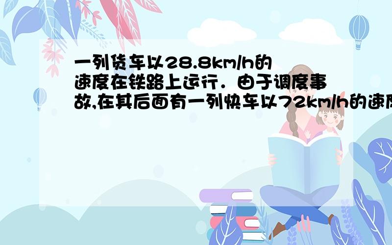 一列货车以28.8km/h的速度在铁路上运行．由于调度事故,在其后面有一列快车以72km/h的速度在同一轨道上同向驶来．快车司机发现货车时两车相距600m,他立即合上制动器刹车,但快车要滑行2km才