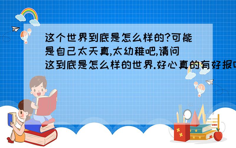 这个世界到底是怎么样的?可能是自己太天真,太幼稚吧,请问这到底是怎么样的世界.好心真的有好报吗?付出真的有回报吗?盗取别人的劳动成果的人为什么还是那么嚣张,为什么还有那么多人奉