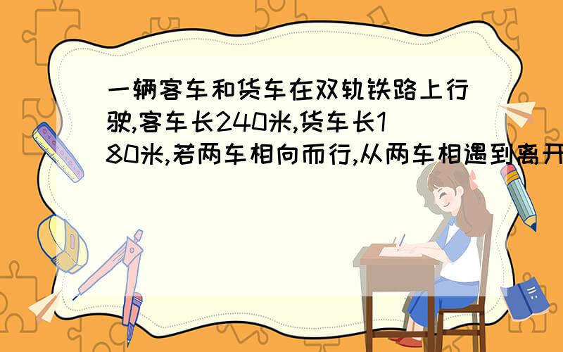 一辆客车和货车在双轨铁路上行驶,客车长240米,货车长180米,若两车相向而行,从两车相遇到离开要7秒,若两车同向而行,客车从追上货车（即车头与货车车尾相遇）到离开货车(即货车车尾于货