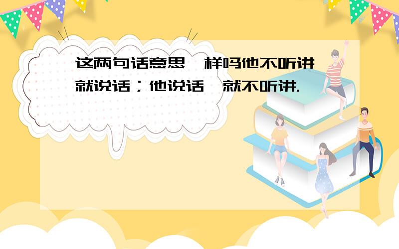 这两句话意思一样吗他不听讲,就说话；他说话,就不听讲.