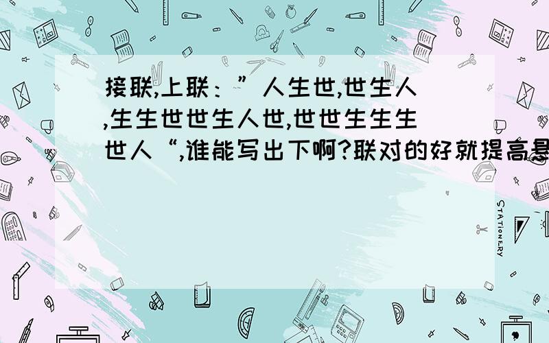 接联,上联：”人生世,世生人,生生世世生人世,世世生生生世人“,谁能写出下啊?联对的好就提高悬赏