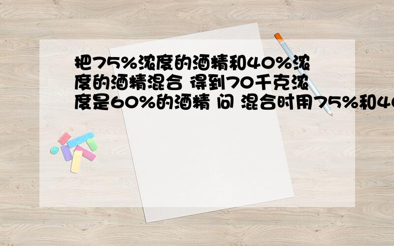 把75%浓度的酒精和40%浓度的酒精混合 得到70千克浓度是60%的酒精 问 混合时用75%和40%的酒精各多少用算术法解