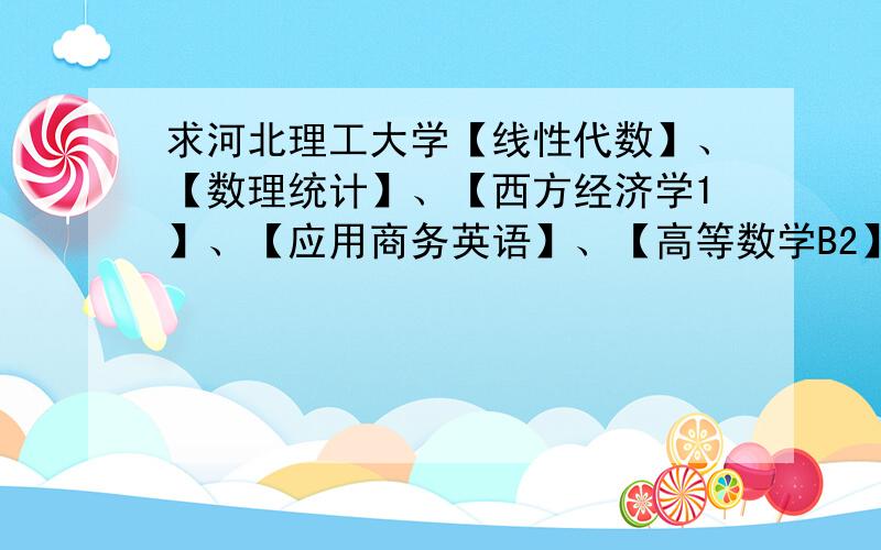 求河北理工大学【线性代数】、【数理统计】、【西方经济学1】、【应用商务英语】、【高等数学B2】清考题目有知道的吗?或者哪个老师出题数理统计和线性代数