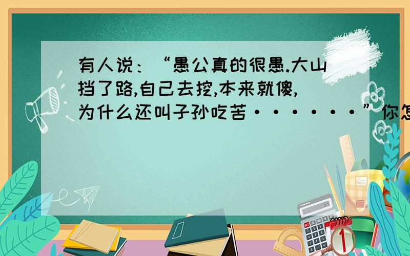 有人说：“愚公真的很愚.大山挡了路,自己去挖,本来就傻,为什么还叫子孙吃苦······”你怎么看1、摆出观点2、联系课文3、联系生活4、总结.不抄袭,加30~50分!不要复制的或抄袭的！要自己