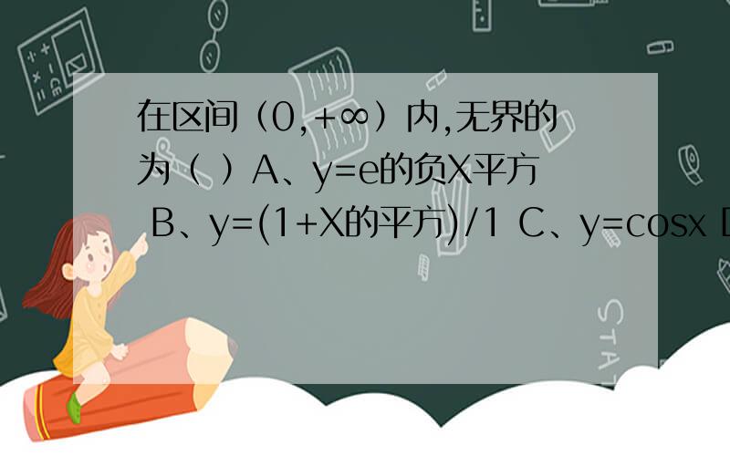 在区间（0,+∞）内,无界的为（ ）A、y=e的负X平方 B、y=(1+X的平方)/1 C、y=cosx D、y=xsinx答案为什么是选D啊A和B的y为什么属于（0，