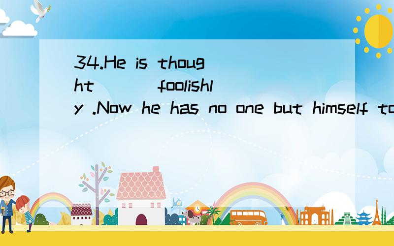 34.He is thought ___foolishly .Now he has no one but himself to blame for losing the job .A.to act B.to have acted C.acting D.having acted