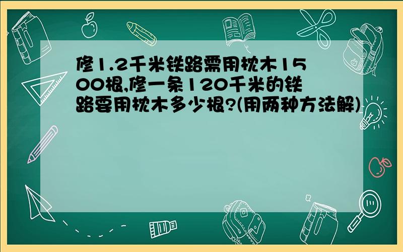 修1.2千米铁路需用枕木1500根,修一条120千米的铁路要用枕木多少根?(用两种方法解)