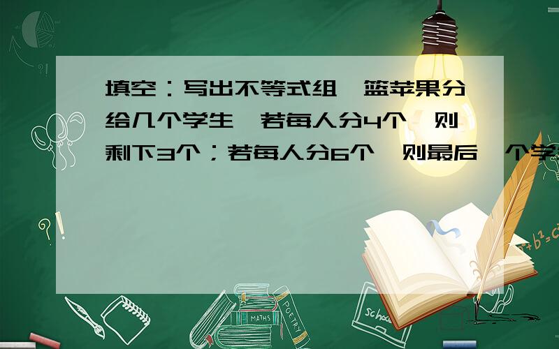 填空：写出不等式组一篮苹果分给几个学生,若每人分4个,则剩下3个；若每人分6个,则最后一个学生最多得3个,求学生人数和苹果数?设有X个学生,依题意可列不等式组为____________.