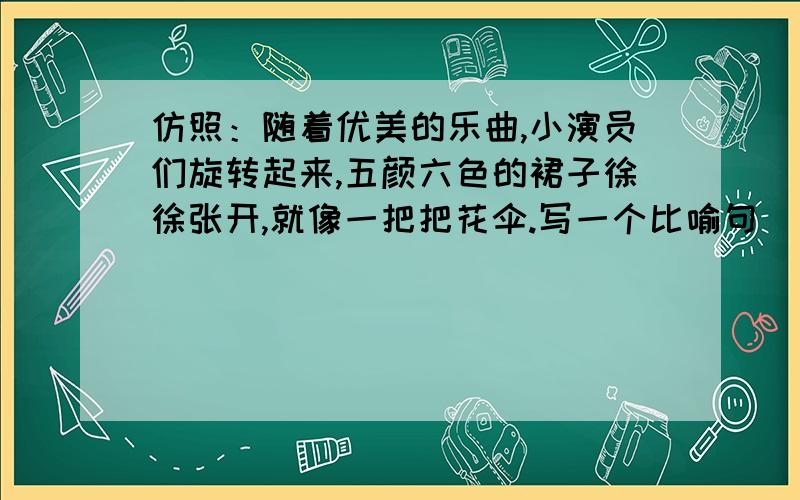 仿照：随着优美的乐曲,小演员们旋转起来,五颜六色的裙子徐徐张开,就像一把把花伞.写一个比喻句