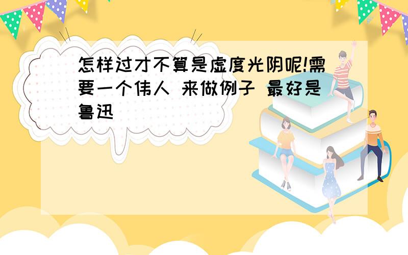 怎样过才不算是虚度光阴呢!需要一个伟人 来做例子 最好是鲁迅