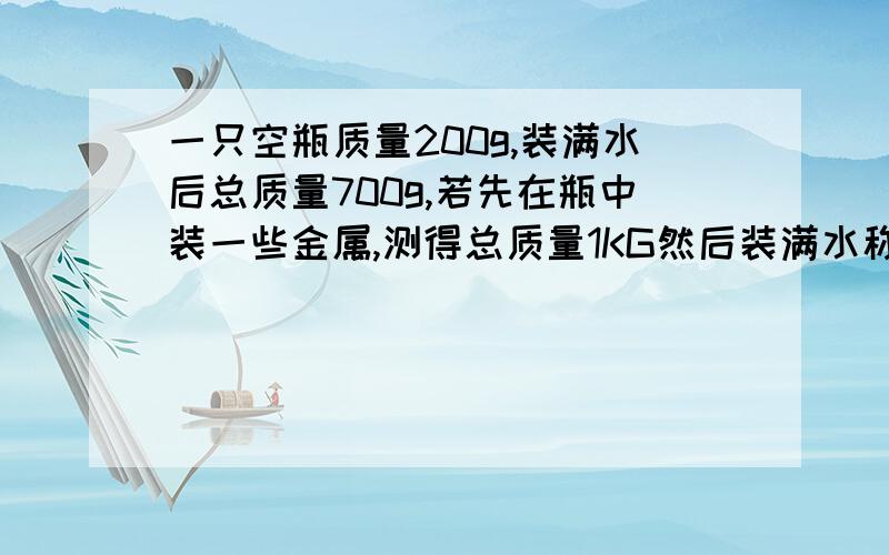 一只空瓶质量200g,装满水后总质量700g,若先在瓶中装一些金属,测得总质量1KG然后装满水称的总质量为1.4KG,求金属的密度急