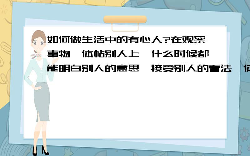 如何做生活中的有心人?在观察事物,体帖别人上,什么时候都能明白别人的意思,接受别人的看法,体谅别人呢!还有很多,要这样,生活中当如何?