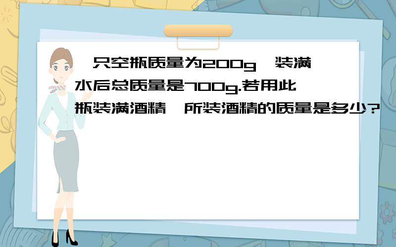 一只空瓶质量为200g,装满水后总质量是700g.若用此瓶装满酒精,所装酒精的质量是多少?