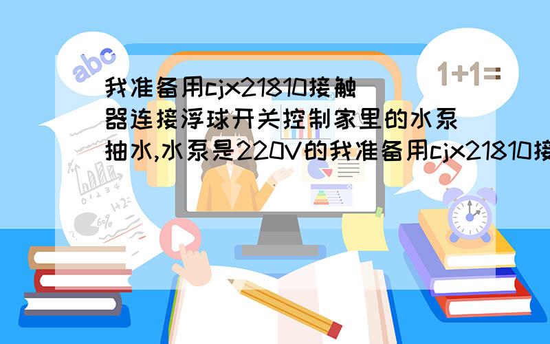 我准备用cjx21810接触器连接浮球开关控制家里的水泵抽水,水泵是220V的我准备用cjx21810接触器连接浮球开关控制家里的水泵自动抽水,水泵是220V的,中间不接其它开关之类的按钮,只串联浮球开关