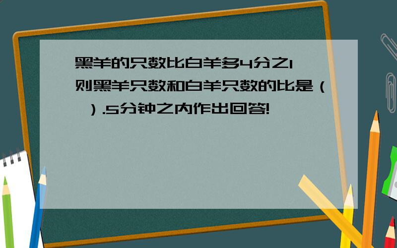 黑羊的只数比白羊多4分之1,则黑羊只数和白羊只数的比是（ ）.5分钟之内作出回答!