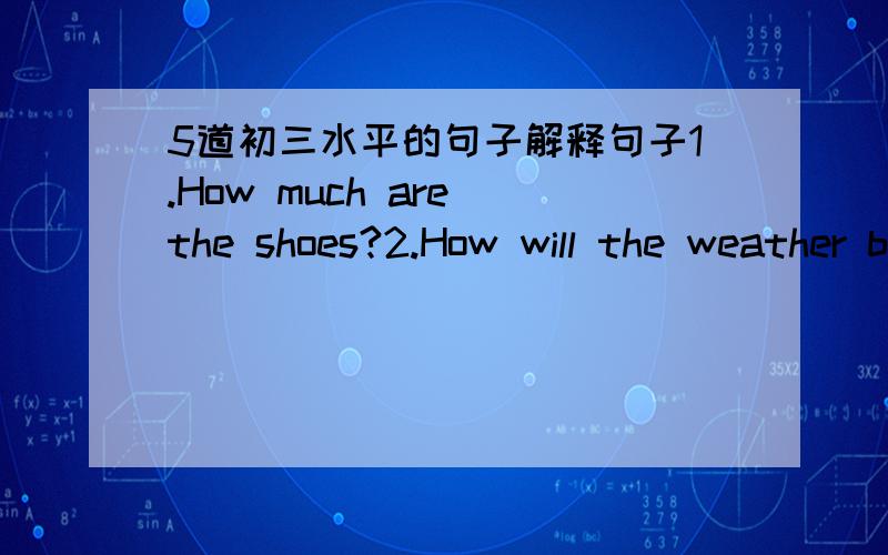 5道初三水平的句子解释句子1.How much are the shoes?2.How will the weather be tomorrow?3.What do you think of the book?4.Why does he borrow that book?5.what's the time by your watch是同义句转换啊