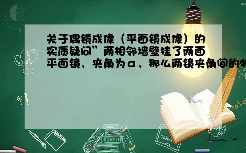 关于偶镜成像（平面镜成像）的实质疑问”两相邻墙壁挂了两面平面镜，夹角为α，那么两镜夹角间的物体经平面镜1成像后，只要所成的像仍在下一次反射光的平面镜2的反射面（镜面，非涂