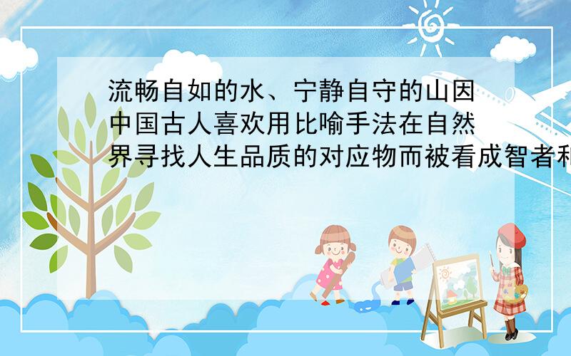 流畅自如的水、宁静自守的山因中国古人喜欢用比喻手法在自然界寻找人生品质的对应物而被看成智者和仁者...流畅自如的水、宁静自守的山因中国古人喜欢用比喻手法在自然界寻找人生品