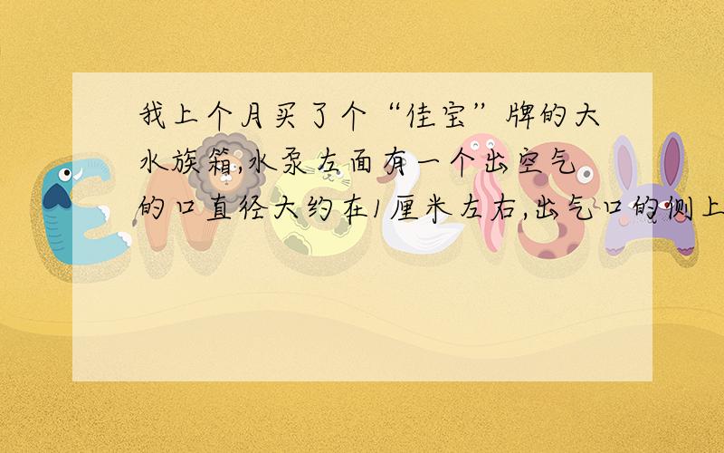 我上个月买了个“佳宝”牌的大水族箱,水泵左面有一个出空气的口直径大约在1厘米左右,出气口的侧上方接了一个小白管是调整进气量的.请问我想买一个外接的加氧泵（不是水泵）因为水泵