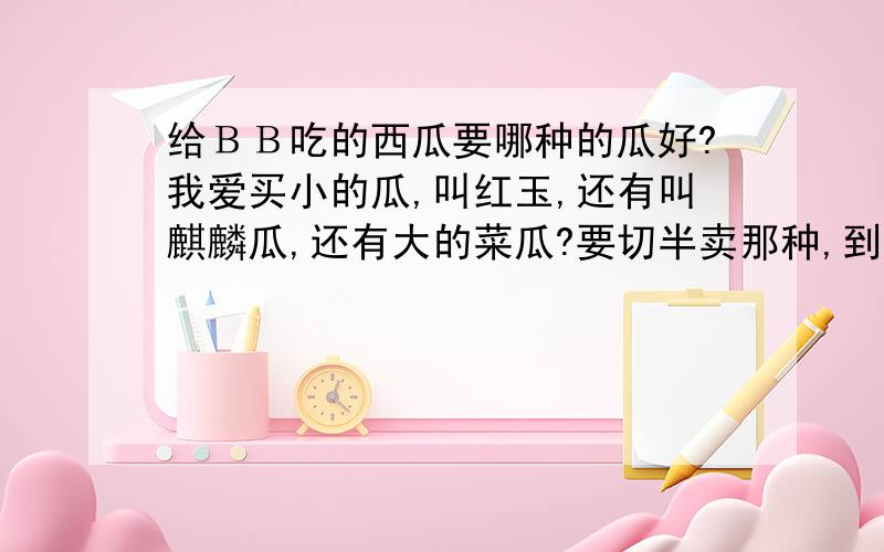 给ＢＢ吃的西瓜要哪种的瓜好?我爱买小的瓜,叫红玉,还有叫麒麟瓜,还有大的菜瓜?要切半卖那种,到底哪种好．．．ＢＢ一天吃２次中午和晚上,一两片,