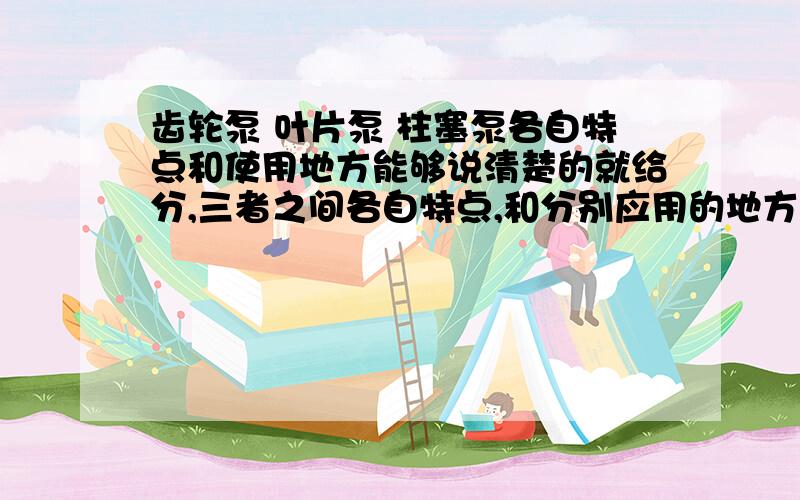 齿轮泵 叶片泵 柱塞泵各自特点和使用地方能够说清楚的就给分,三者之间各自特点,和分别应用的地方.