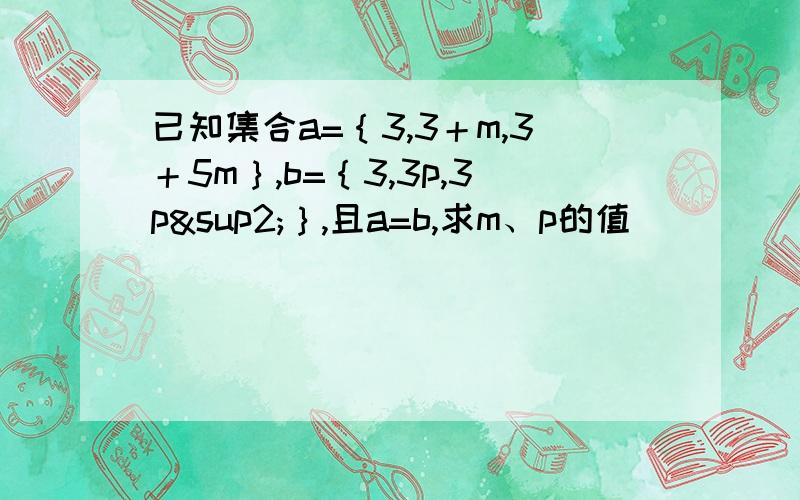 已知集合a=｛3,3＋m,3＋5m｝,b=｛3,3p,3p²｝,且a=b,求m、p的值