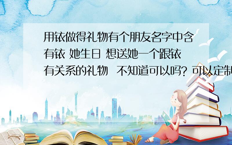 用铱做得礼物有个朋友名字中含有铱 她生日 想送她一个跟铱有关系的礼物  不知道可以吗? 可以定制到吗?