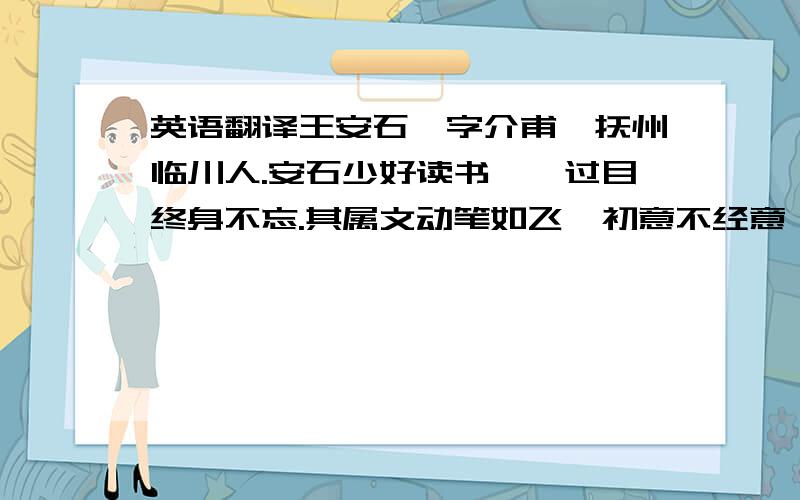 英语翻译王安石,字介甫,抚州临川人.安石少好读书,一过目终身不忘.其属文动笔如飞,初意不经意,既成,见者皆服其精妙.友生曾巩携以示欧阳修,修为之延誉.擢进士上第,签书淮南判官.再调知鄞