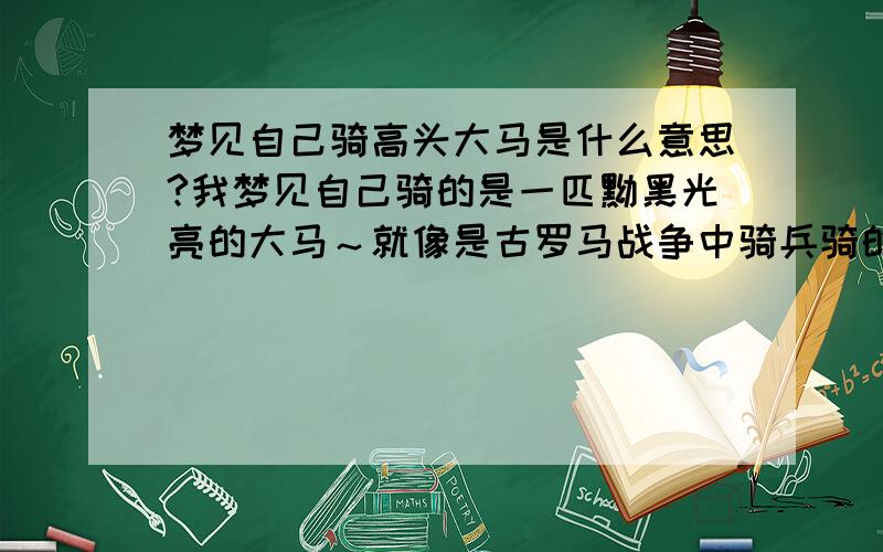 梦见自己骑高头大马是什么意思?我梦见自己骑的是一匹黝黑光亮的大马～就像是古罗马战争中骑兵骑的那种～很帅的～身边还有几匹没那么大的马围在我身边～但是不记得其他马上有没有人