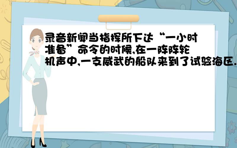 录音新闻当指挥所下达“一小时准备”命令的时候,在一阵阵轮机声中,一支威武的船队来到了试验海区.首先映入人们眼帘的是一艘艘执行警戒任务的舰艇,它们所过之处,留下了一道道泛着浪