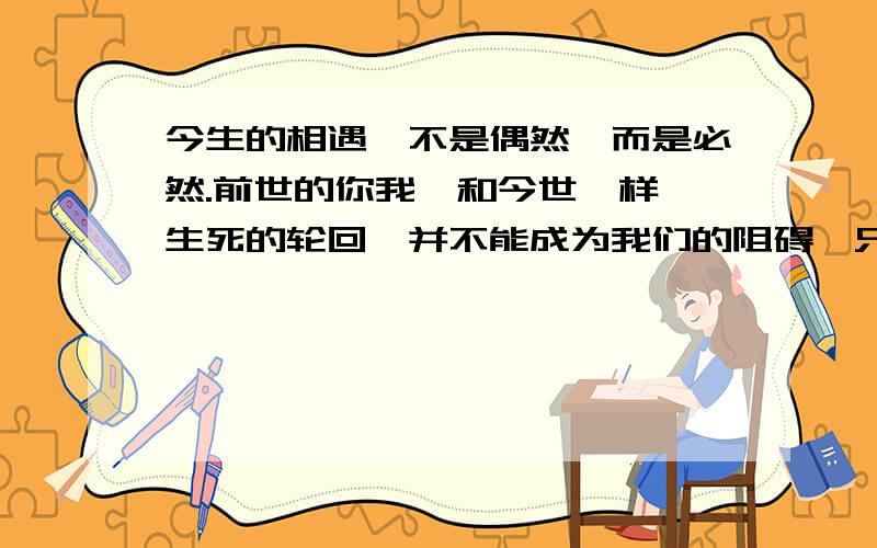 今生的相遇,不是偶然,而是必然.前世的你我,和今世一样,生死的轮回,并不能成为我们的阻碍,只因我们中有——爱.这段话好听么?不好的地方请改一下.