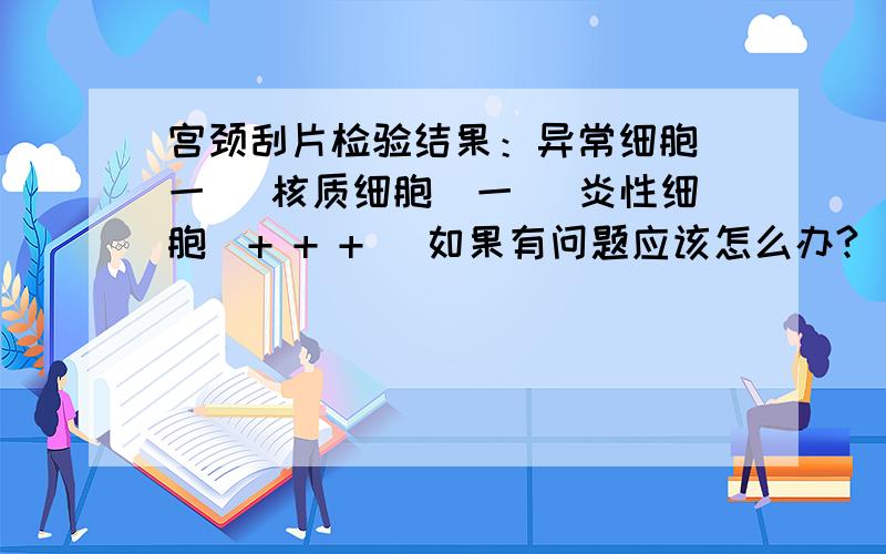 宫颈刮片检验结果：异常细胞（一） 核质细胞（一） 炎性细胞（+ + +） 如果有问题应该怎么办?