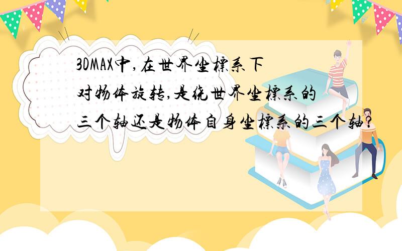 3DMAX中,在世界坐标系下对物体旋转,是绕世界坐标系的三个轴还是物体自身坐标系的三个轴?