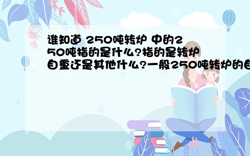 谁知道 250吨转炉 中的250吨指的是什么?指的是转炉自重还是其他什么?一般250吨转炉的自重大约是多少?