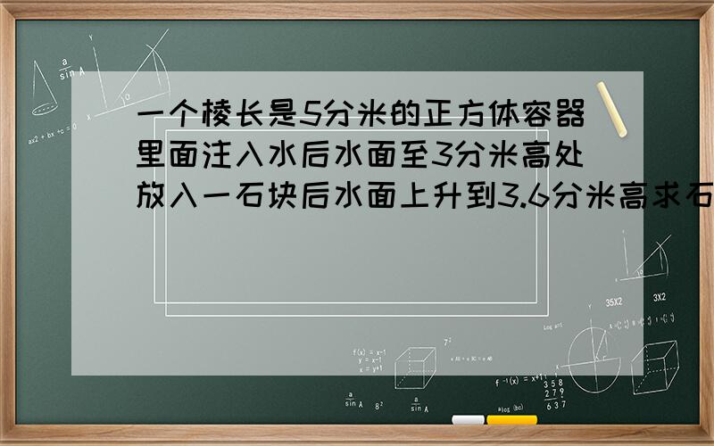 一个棱长是5分米的正方体容器里面注入水后水面至3分米高处放入一石块后水面上升到3.6分米高求石块的体积.