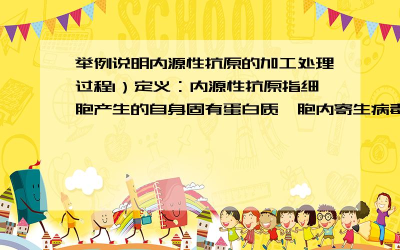 举例说明内源性抗原的加工处理过程1）定义：内源性抗原指细胞产生的自身固有蛋白质、胞内寄生病毒或其它病原体产生的蛋白质、细胞恶性转化后产生的突变蛋白,即肿瘤抗原等由细胞内